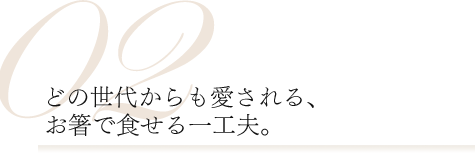 02.どの世代からも愛される、お箸で食せる一工夫。